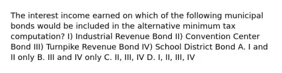 The interest income earned on which of the following municipal bonds would be included in the alternative minimum tax computation? I) Industrial Revenue Bond II) Convention Center Bond III) Turnpike Revenue Bond IV) School District Bond A. I and II only B. III and IV only C. II, III, IV D. I, II, III, IV