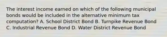 The interest income earned on which of the following municipal bonds would be included in the alternative minimum tax computation? A. School District Bond B. Turnpike Revenue Bond C. Industrial Revenue Bond D. Water District Revenue Bond