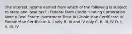 The interest income earned from which of the following is subject to state and local tax? I Federal Farm Credit Funding Corporation Note II Real Estate Investment Trust III Ginnie Mae Certificate IV Fannie Mae Certificate A. I only B. III and IV only C. II, III, IV D. I, II, III, IV