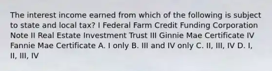 The interest income earned from which of the following is subject to state and local tax? I Federal Farm Credit Funding Corporation Note II Real Estate Investment Trust III Ginnie Mae Certificate IV Fannie Mae Certificate A. I only B. III and IV only C. II, III, IV D. I, II, III, IV