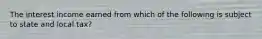 The interest income earned from which of the following is subject to state and local tax?