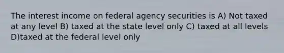 The interest income on federal agency securities is A) Not taxed at any level B) taxed at the state level only C) taxed at all levels D)taxed at the federal level only