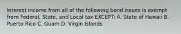 Interest income from all of the following bond issues is exempt from Federal, State, and Local tax EXCEPT: A. State of Hawaii B. Puerto Rico C. Guam D. Virgin Islands