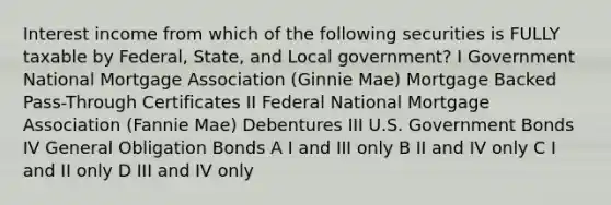 Interest income from which of the following securities is FULLY taxable by Federal, State, and Local government? I Government National Mortgage Association (Ginnie Mae) Mortgage Backed Pass-Through Certificates II Federal National Mortgage Association (Fannie Mae) Debentures III U.S. Government Bonds IV General Obligation Bonds A I and III only B II and IV only C I and II only D III and IV only