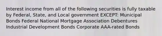 Interest income from all of the following securities is fully taxable by Federal, State, and Local government EXCEPT: Municipal Bonds Federal National Mortgage Association Debentures Industrial Development Bonds Corporate AAA-rated Bonds