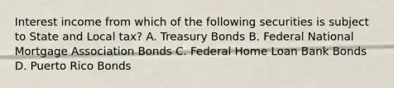 Interest income from which of the following securities is subject to State and Local tax? A. Treasury Bonds B. Federal National Mortgage Association Bonds C. Federal Home Loan Bank Bonds D. Puerto Rico Bonds