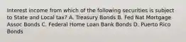 Interest income from which of the following securities is subject to State and Local tax? A. Treasury Bonds B. Fed Nat Mortgage Assoc Bonds C. Federal Home Loan Bank Bonds D. Puerto Rico Bonds