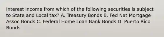 Interest income from which of the following securities is subject to State and Local tax? A. Treasury Bonds B. Fed Nat Mortgage Assoc Bonds C. Federal Home Loan Bank Bonds D. Puerto Rico Bonds