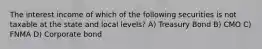 The interest income of which of the following securities is not taxable at the state and local levels? A) Treasury Bond B) CMO C) FNMA D) Corporate bond