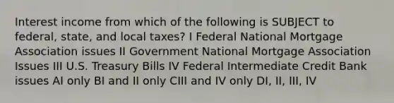 Interest income from which of the following is SUBJECT to federal, state, and local taxes? I Federal National Mortgage Association issues II Government National Mortgage Association Issues III U.S. Treasury Bills IV Federal Intermediate Credit Bank issues AI only BI and II only CIII and IV only DI, II, III, IV