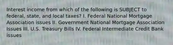 Interest income from which of the following is SUBJECT to federal, state, and local taxes? I. Federal National Mortgage Association issues II. Government National Mortgage Association Issues III. U.S. Treasury Bills IV. Federal Intermediate Credit Bank issues