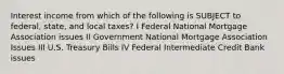 Interest income from which of the following is SUBJECT to federal, state, and local taxes? I Federal National Mortgage Association issues II Government National Mortgage Association Issues III U.S. Treasury Bills IV Federal Intermediate Credit Bank issues