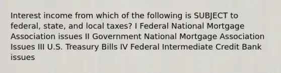 Interest income from which of the following is SUBJECT to federal, state, and local taxes? I Federal National Mortgage Association issues II Government National Mortgage Association Issues III U.S. Treasury Bills IV Federal Intermediate Credit Bank issues