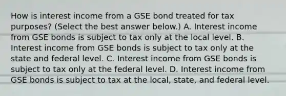 How is interest income from a GSE bond treated for tax​ purposes? ​(Select the best answer​ below.) A. Interest income from GSE bonds is subject to tax only at the local level. B. Interest income from GSE bonds is subject to tax only at the state and federal level. C. Interest income from GSE bonds is subject to tax only at the federal level. D. Interest income from GSE bonds is subject to tax at the​ local, state, and federal level.