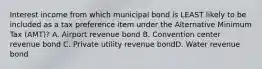 Interest income from which municipal bond is LEAST likely to be included as a tax preference item under the Alternative Minimum Tax (AMT)? A. Airport revenue bond B. Convention center revenue bond C. Private utility revenue bondD. Water revenue bond