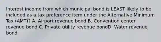 Interest income from which municipal bond is LEAST likely to be included as a tax preference item under the Alternative Minimum Tax (AMT)? A. Airport revenue bond B. Convention center revenue bond C. Private utility revenue bondD. Water revenue bond