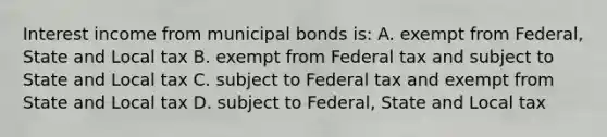 Interest income from municipal bonds is: A. exempt from Federal, State and Local tax B. exempt from Federal tax and subject to State and Local tax C. subject to Federal tax and exempt from State and Local tax D. subject to Federal, State and Local tax