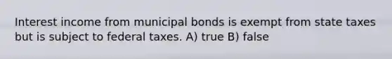 Interest income from municipal bonds is exempt from state taxes but is subject to federal taxes. A) true B) false