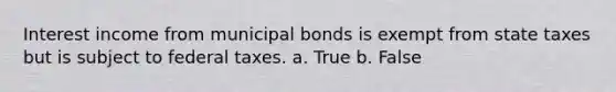 Interest income from municipal bonds is exempt from state taxes but is subject to federal taxes. a. True b. False