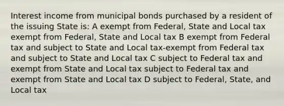 Interest income from municipal bonds purchased by a resident of the issuing State is: A exempt from Federal, State and Local tax exempt from Federal, State and Local tax B exempt from Federal tax and subject to State and Local tax-exempt from Federal tax and subject to State and Local tax C subject to Federal tax and exempt from State and Local tax subject to Federal tax and exempt from State and Local tax D subject to Federal, State, and Local tax