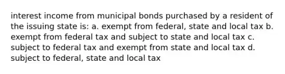 interest income from municipal bonds purchased by a resident of the issuing state is: a. exempt from federal, state and local tax b. exempt from federal tax and subject to state and local tax c. subject to federal tax and exempt from state and local tax d. subject to federal, state and local tax