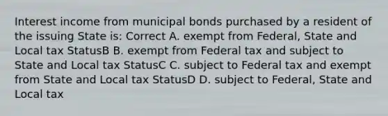 Interest income from municipal bonds purchased by a resident of the issuing State is: Correct A. exempt from Federal, State and Local tax StatusB B. exempt from Federal tax and subject to State and Local tax StatusC C. subject to Federal tax and exempt from State and Local tax StatusD D. subject to Federal, State and Local tax