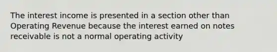 The interest income is presented in a section other than Operating Revenue because the interest earned on <a href='https://www.questionai.com/knowledge/kNWH1Okbso-notes-receivable' class='anchor-knowledge'>notes receivable</a> is not a normal operating activity