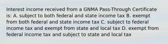 Interest income received from a GNMA Pass-Through Certificate is: A. subject to both federal and state income tax B. exempt from both federal and state income tax C. subject to federal income tax and exempt from state and local tax D. exempt from federal income tax and subject to state and local tax