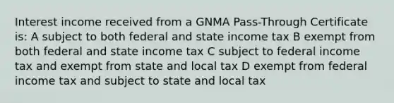 Interest income received from a GNMA Pass-Through Certificate is: A subject to both federal and state income tax B exempt from both federal and state income tax C subject to federal income tax and exempt from state and local tax D exempt from federal income tax and subject to state and local tax