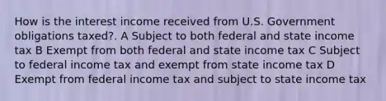 How is the interest income received from U.S. Government obligations taxed?. A Subject to both federal and state income tax B Exempt from both federal and state income tax C Subject to federal income tax and exempt from state income tax D Exempt from federal income tax and subject to state income tax