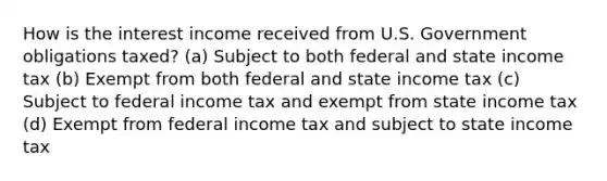 How is the interest income received from U.S. Government obligations taxed? (a) Subject to both federal and state income tax (b) Exempt from both federal and state income tax (c) Subject to federal income tax and exempt from state income tax (d) Exempt from federal income tax and subject to state income tax