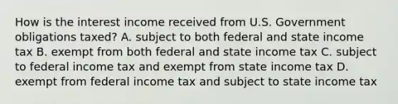 How is the interest income received from U.S. Government obligations taxed? A. subject to both federal and state income tax B. exempt from both federal and state income tax C. subject to federal income tax and exempt from state income tax D. exempt from federal income tax and subject to state income tax