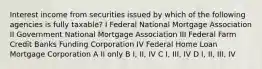 Interest income from securities issued by which of the following agencies is fully taxable? I Federal National Mortgage Association II Government National Mortgage Association III Federal Farm Credit Banks Funding Corporation IV Federal Home Loan Mortgage Corporation A II only B I, II, IV C I, III, IV D I, II, III, IV