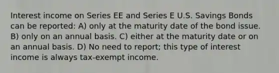 Interest income on Series EE and Series E U.S. Savings Bonds can be reported: A) only at the maturity date of the bond issue. B) only on an annual basis. C) either at the maturity date or on an annual basis. D) No need to report; this type of interest income is always tax-exempt income.