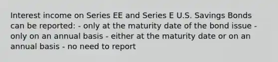 Interest income on Series EE and Series E U.S. Savings Bonds can be reported: - only at the maturity date of the bond issue - only on an annual basis - either at the maturity date or on an annual basis - no need to report