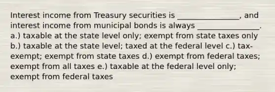 Interest income from Treasury securities is ________________, and interest income from municipal bonds is always ________________. a.) taxable at the state level only; exempt from state taxes only b.) taxable at the state level; taxed at the federal level c.) tax-exempt; exempt from state taxes d.) exempt from federal taxes; exempt from all taxes e.) taxable at the federal level only; exempt from federal taxes