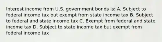 Interest income from U.S. government bonds is: A. Subject to federal income tax but exempt from state income tax B. Subject to federal and state income tax C. Exempt from federal and state income tax D. Subject to state income tax but exempt from federal income tax