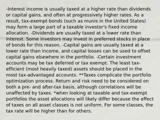 -Interest income is usually taxed at a higher rate than dividends or capital gains, and often at progressively higher rates. As a result, tax-exempt bonds (such as munis in the United States) may form a large part of a taxable investor's fixed income allocation. -Dividends are usually taxed at a lower rate than interest. Some investors may invest in preferred stocks in place of bonds for this reason. -Capital gains are usually taxed at a lower rate than income, and capital losses can be used to offset capital gains elsewhere in the portfolio. -Certain investment accounts may be tax deferred or tax exempt. The least tax-efficient (most heavily taxed) assets should be placed in the most tax-advantaged accounts. **Taxes complicate the portfolio optimization process. Return and risk need to be considered on both a pre- and after-tax basis, although correlations will be unaffected by taxes. *when looking at taxable and tax-exempt portfolios the asset allocations will likely differ because the effect of taxes on all asset classes is not uniform. For some classes, the tax rate will be higher than for others.