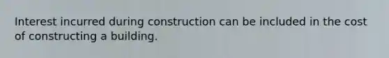 Interest incurred during construction can be included in the cost of constructing a building.