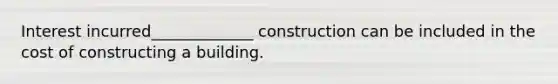 Interest incurred_____________ construction can be included in the cost of constructing a building.