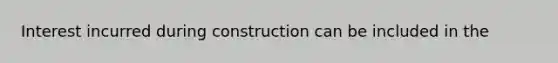 Interest incurred during construction can be included in the