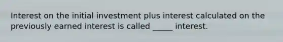 Interest on the initial investment plus interest calculated on the previously earned interest is called _____ interest.
