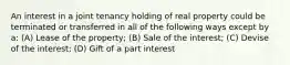 An interest in a joint tenancy holding of real property could be terminated or transferred in all of the following ways except by a: (A) Lease of the property; (B) Sale of the interest; (C) Devise of the interest; (D) Gift of a part interest