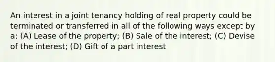 An interest in a joint tenancy holding of real property could be terminated or transferred in all of the following ways except by a: (A) Lease of the property; (B) Sale of the interest; (C) Devise of the interest; (D) Gift of a part interest