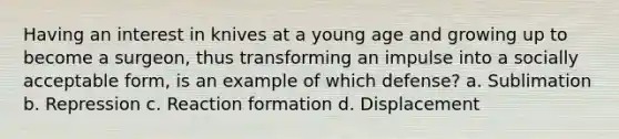 Having an interest in knives at a young age and growing up to become a surgeon, thus transforming an impulse into a socially acceptable form, is an example of which defense? a. Sublimation b. Repression c. Reaction formation d. Displacement