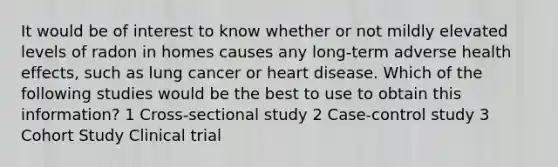 It would be of interest to know whether or not mildly elevated levels of radon in homes causes any long-term adverse health effects, such as lung cancer or heart disease. Which of the following studies would be the best to use to obtain this information? 1 Cross-sectional study 2 Case-control study 3 Cohort Study Clinical trial