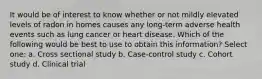 It would be of interest to know whether or not mildly elevated levels of radon in homes causes any long-term adverse health events such as lung cancer or heart disease. Which of the following would be best to use to obtain this information? Select one: a. Cross sectional study b. Case-control study c. Cohort study d. Clinical trial