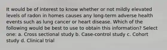 It would be of interest to know whether or not mildly elevated levels of radon in homes causes any long-term adverse health events such as lung cancer or heart disease. Which of the following would be best to use to obtain this information? Select one: a. Cross sectional study b. Case-control study c. Cohort study d. Clinical trial