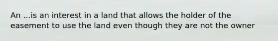 An ...is an interest in a land that allows the holder of the easement to use the land even though they are not the owner