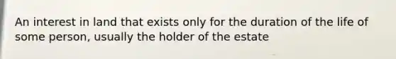 An interest in land that exists only for the duration of the life of some person, usually the holder of the estate